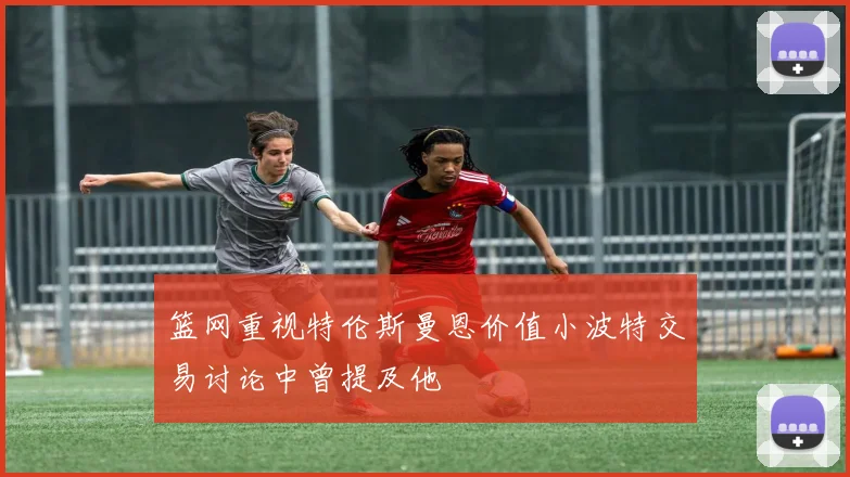 篮网重视特伦斯曼恩价值小波特交易讨论中曾提及他