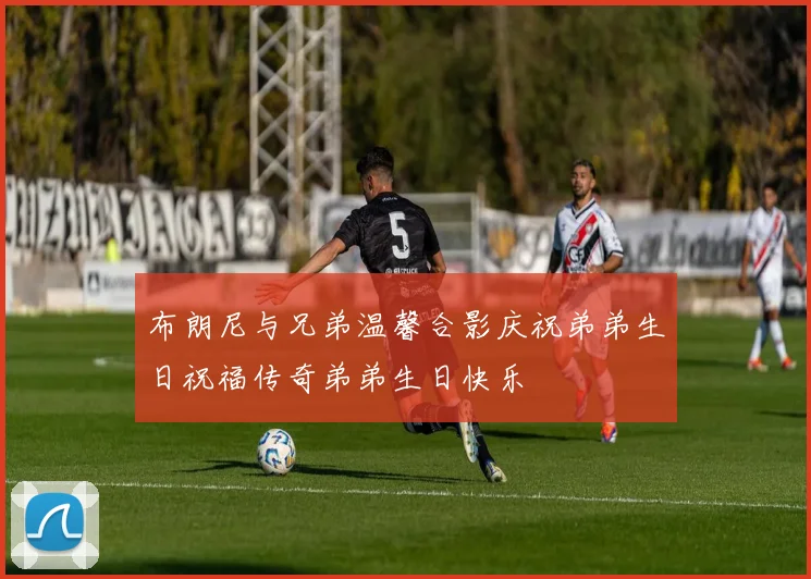 布朗尼与兄弟温馨合影庆祝弟弟生日祝福传奇弟弟生日快乐