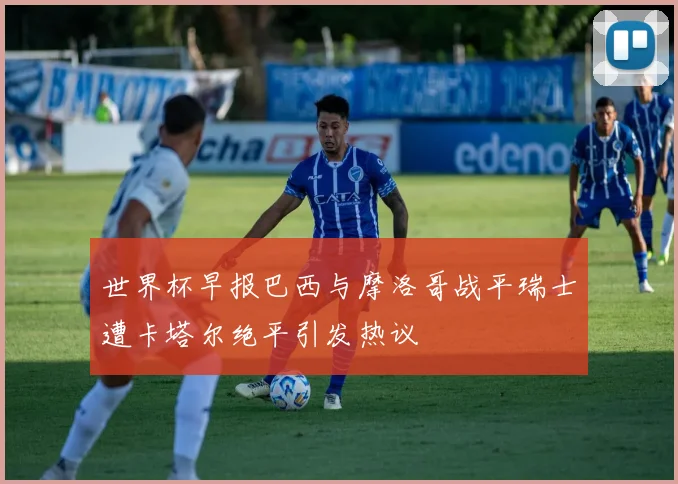世界杯早报巴西与摩洛哥战平瑞士遭卡塔尔绝平引发热议
