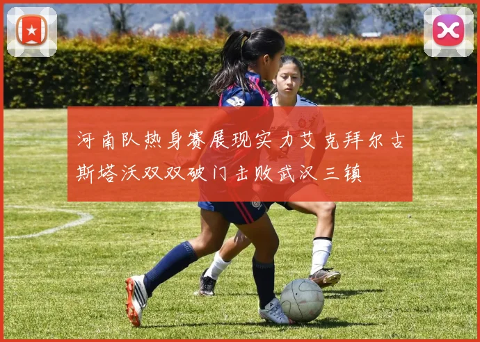 河南队热身赛展现实力艾克拜尔古斯塔沃双双破门击败武汉三镇