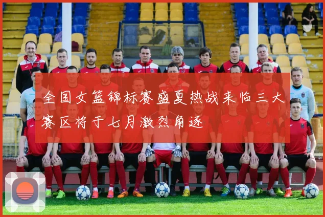 全国女篮锦标赛盛夏热战来临三大赛区将于七月激烈角逐