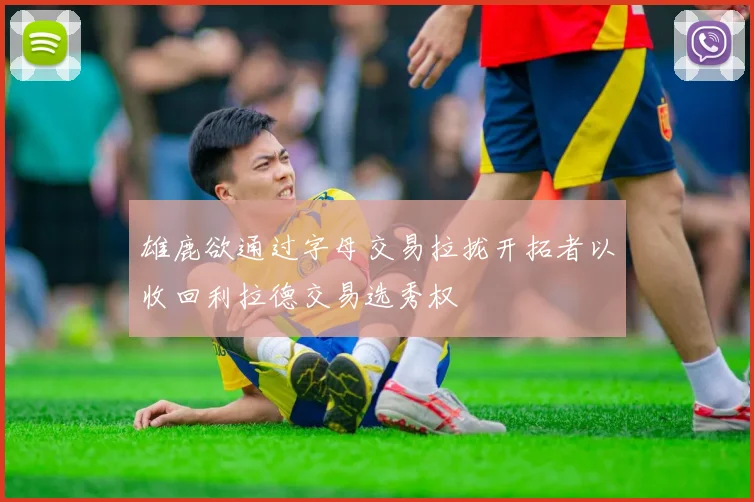 雄鹿欲通过字母交易拉拢开拓者以收回利拉德交易选秀权