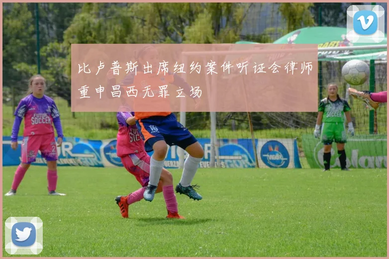 比卢普斯出席纽约案件听证会律师重申昌西无罪立场