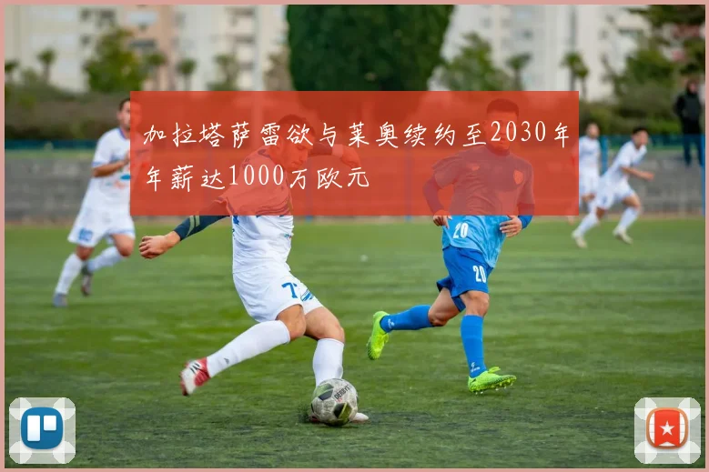 加拉塔萨雷欲与莱奥续约至2030年年薪达1000万欧元