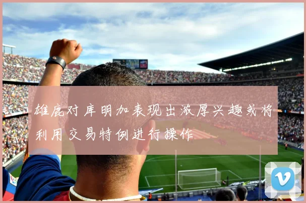 雄鹿对库明加表现出浓厚兴趣或将利用交易特例进行操作