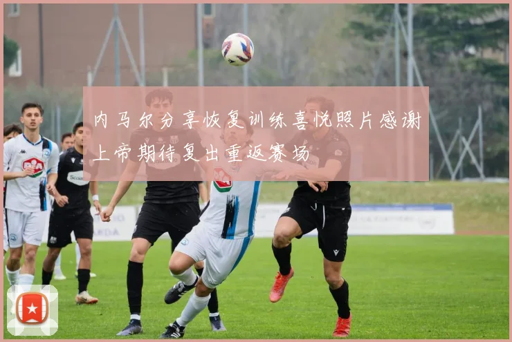 内马尔分享恢复训练喜悦照片感谢上帝期待复出重返赛场