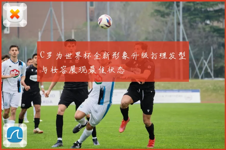 C罗为世界杯全新形象升级打理发型与妆容展现最佳状态