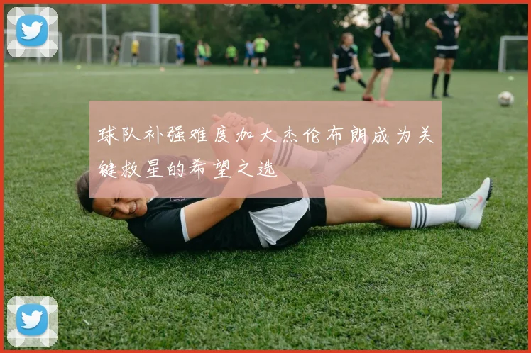 球队补强难度加大杰伦布朗成为关键救星的希望之选