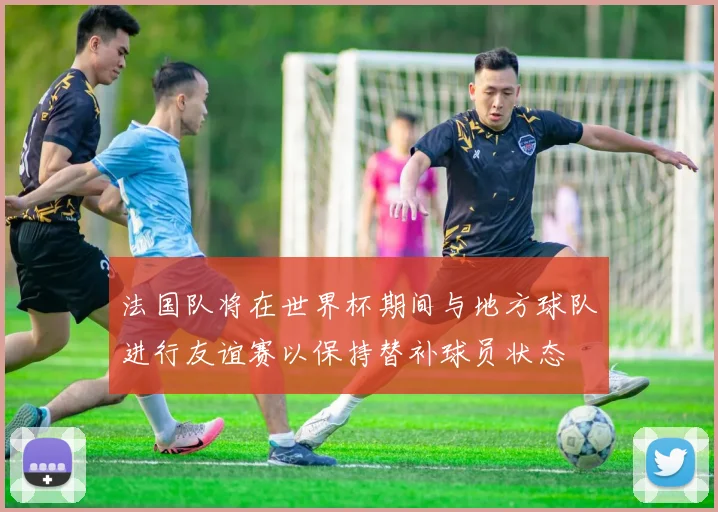 法国队将在世界杯期间与地方球队进行友谊赛以保持替补球员状态