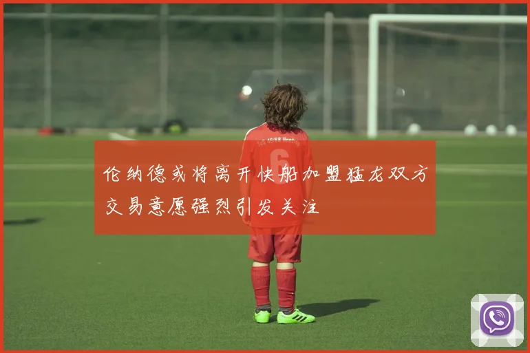 伦纳德或将离开快船加盟猛龙双方交易意愿强烈引发关注