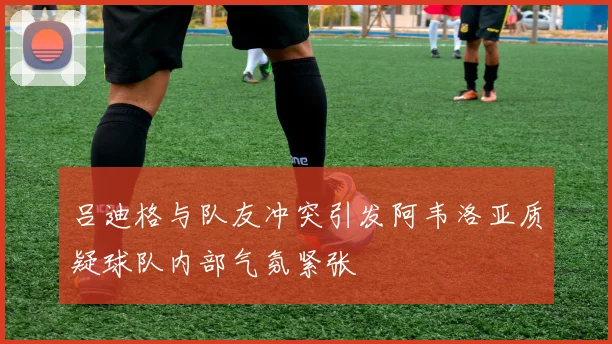 吕迪格与队友冲突引发阿韦洛亚质疑球队内部气氛紧张