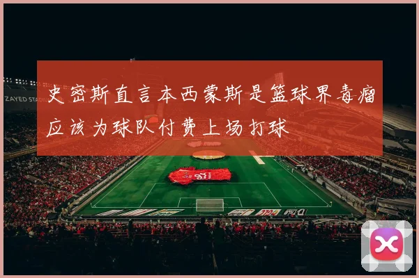 史密斯直言本西蒙斯是篮球界毒瘤应该为球队付费上场打球