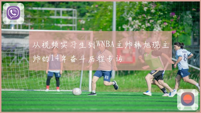 从视频实习生到WNBA主帅韩旭现主帅的14年奋斗历程专访